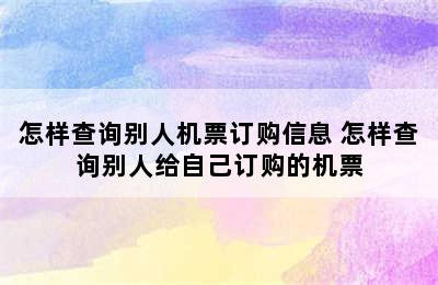 怎样查询别人机票订购信息 怎样查询别人给自己订购的机票